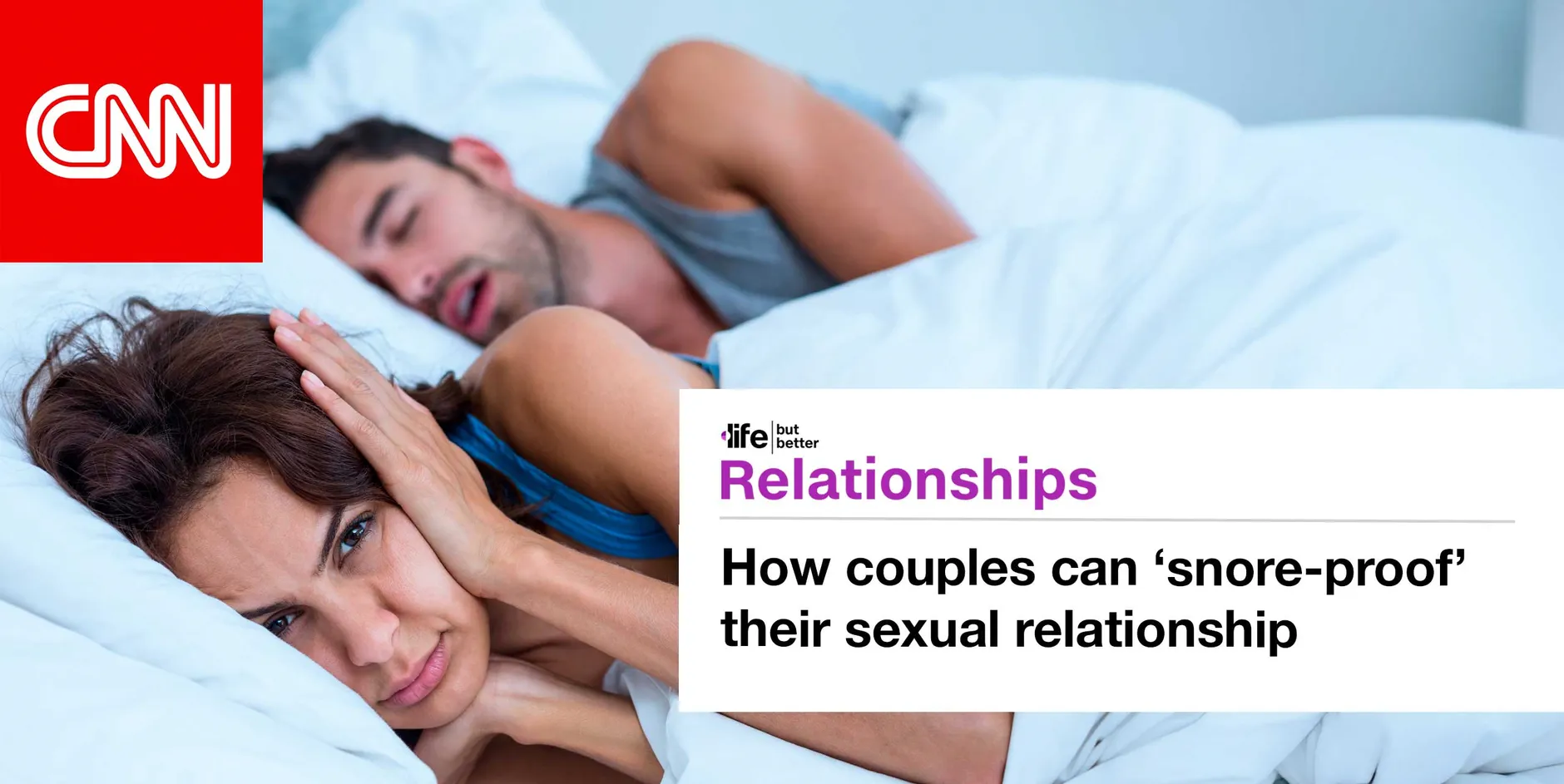 CNN logo and photo of couple in bed, with the man snoring and woman covering her ears with pillow. CNN tagline: life but better. Section: Relationships Headline: How couples can snore-proof their sexual relationship