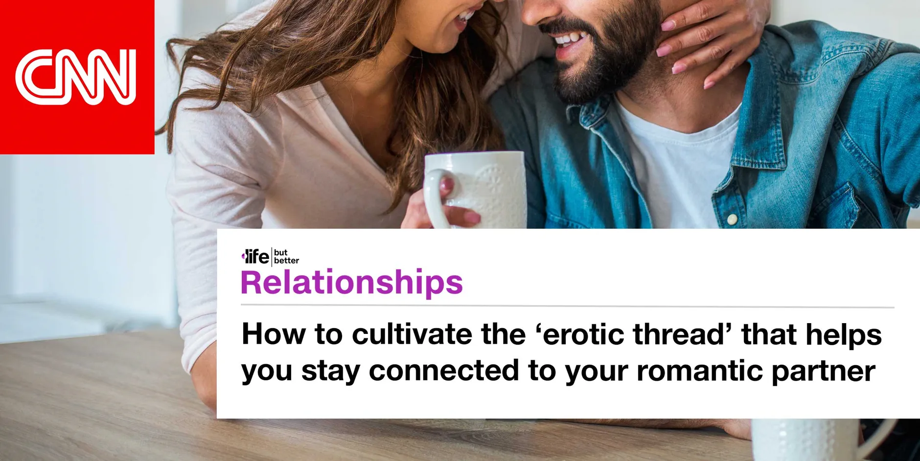CNN logo and photo of a man and a woman facing each othe, smiling. The woman holds a coffee cup in one hand and has her other hand on the back of the man's neck in a loving gesture. CNN tagline: life but better. Section: Relationships Headline: How to cultivate the erotic thread that helps you stay connected to your romantic partner