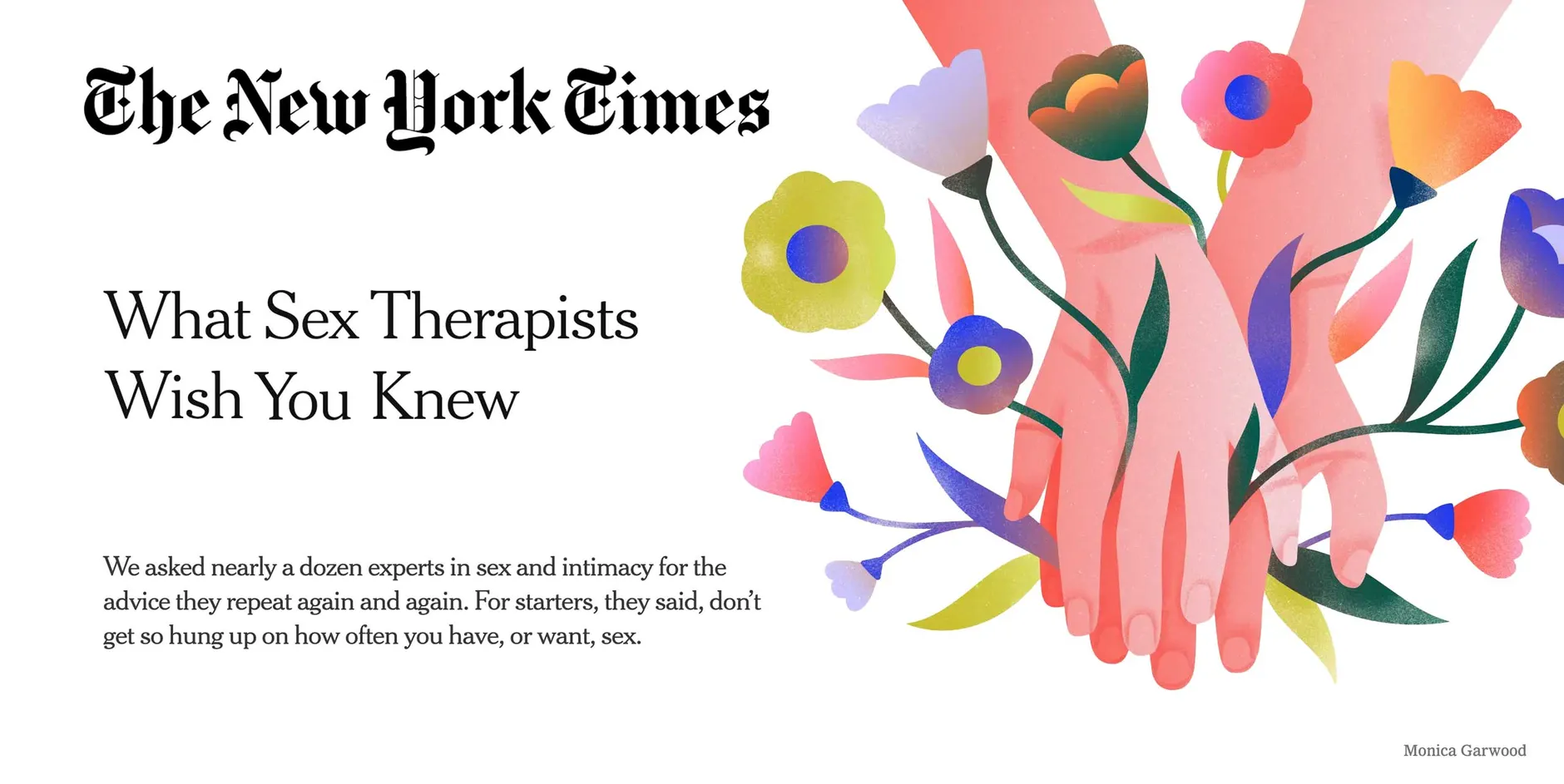 New York Times logo and illustration of hands touching each other while intertwined with colorful flowers. Headline: What Sex Therapists Wish You Knew Subheading: We asked nearly a dozen experts in sex and intimacy for the advice they repeat again and again. For starters, they said, don’t get so hung up on how often you have, or want, sex.